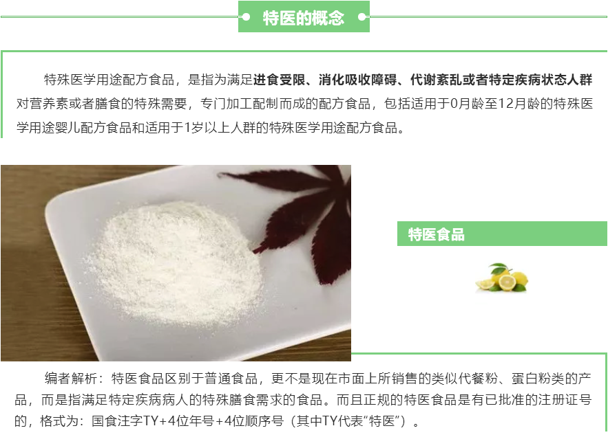 FSMP（特殊医学用途配方食品）概念：特殊医学用途配方食品，是指为满足进食受限、消化吸收障碍、代谢紊乱或者特定疾病状态人群对营养素或者膳食的特殊需要，专门加工配制而成的配方食品，包括适用于0月龄至12月龄的特殊医学用途婴儿配方食品和适用于1岁以上人群的特殊医学用途配方食品。 编者解析：特医食品区别于普通食品，更不是现在市面上所销售的类似代餐粉、蛋白粉类的产品，而是指满足特定疾病病人的特殊膳食需求的食品。而且正规的特医食品是有已批准的注册证号的，格式为：国食注字TY+4位年号+4位顺序号（其中TY代表“特医”）。